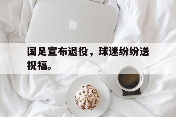 国足宣布退役，球迷纷纷送祝福。