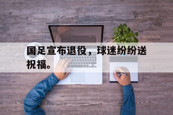 kaiyun体育app登录入口-国足宣布退役，球迷纷纷送祝福。