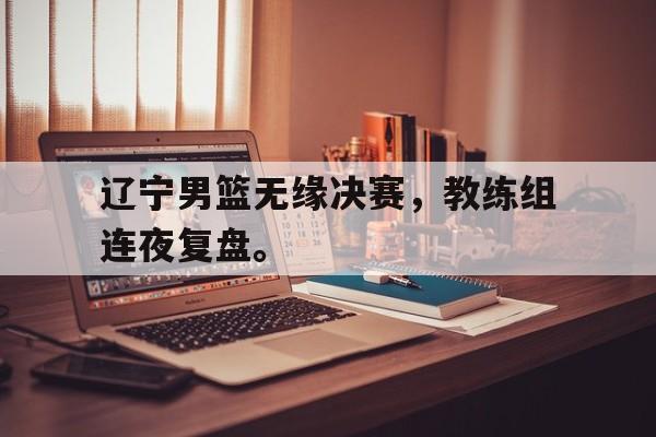 kaiyun体育app登录入口-辽宁男篮无缘决赛，教练组连夜复盘。