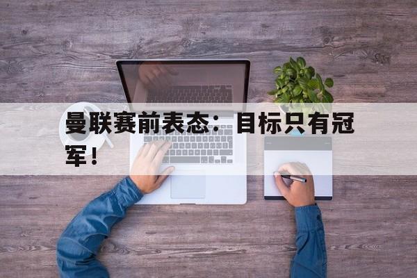 kaiyun体育app登录入口-曼联赛前表态：目标只有冠军！