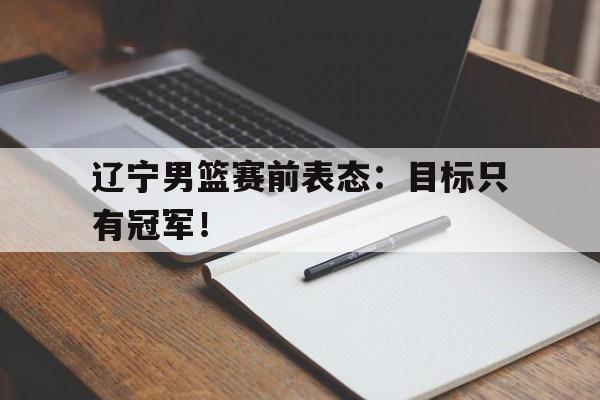 kaiyun体育app登录入口-辽宁男篮赛前表态：目标只有冠军！