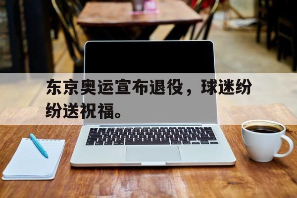 kaiyun体育app登录入口-东京奥运宣布退役，球迷纷纷送祝福。