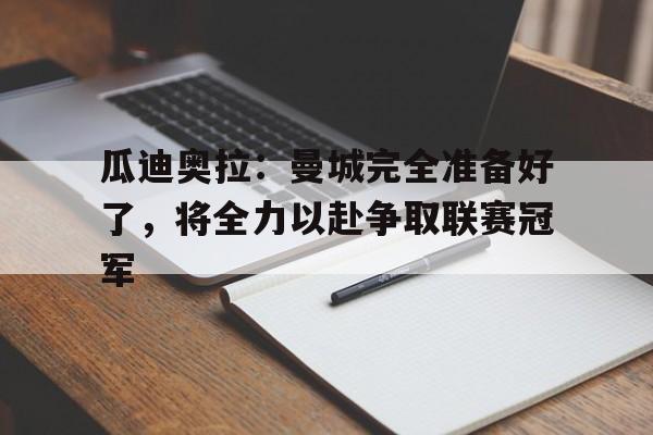 kaiyun官方体育app-瓜迪奥拉：曼城完全准备好了，将全力以赴争取联赛冠军