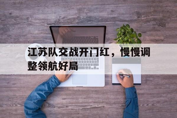 kaiyun体育app登录入口-江苏队交战开门红，慢慢调整领航好局