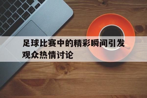 kaiyun体育app登录入口-足球比赛中的精彩瞬间引发观众热情讨论