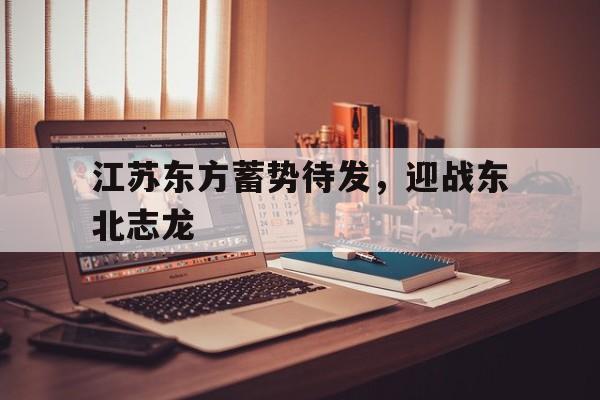 kaiyun体育app登录入口-江苏东方蓄势待发，迎战东北志龙