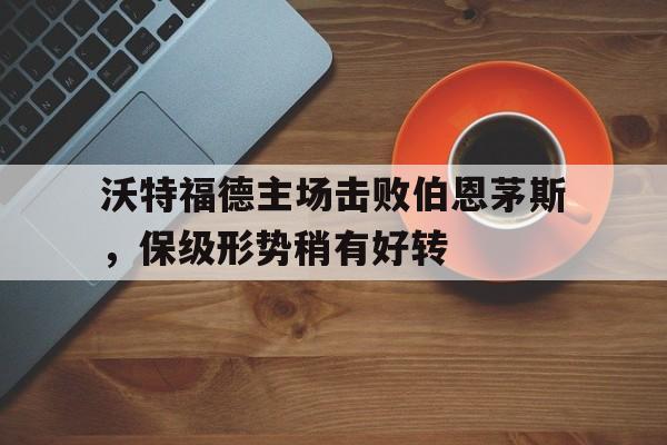 kaiyun官方体育app-沃特福德主场击败伯恩茅斯，保级形势稍有好转