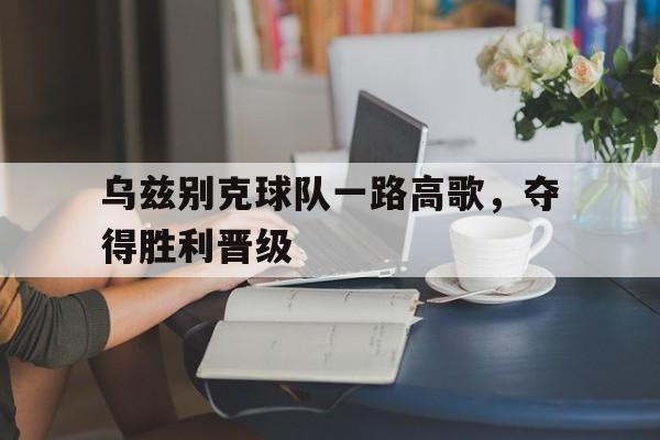 kaiyun体育app登录入口-乌兹别克球队一路高歌，夺得胜利晋级
